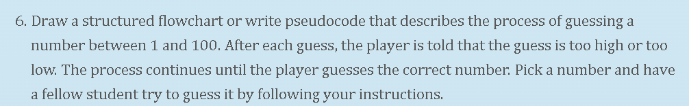 6. Draw a structured flowchart or write pseudocode that describes the process of guessing a
number between 1 and 100. After each guess, the player is told that the guess is too high or to0
low. The process continues until the player guesses the correct number. Pick a number and have
a fellow student try to guess it by following your instructions.
