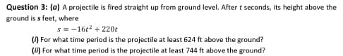 Question 3: (a) A projectile is fired straight up from ground level. After t seconds, its height above the
ground is s feet, where
s = -16t? + 220t
() For what time period is the projectile at least 624 ft above the ground?
(i) For what time period is the projectile at least 744 ft above the ground?
