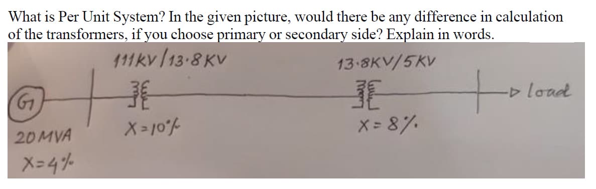 What is Per Unit System? In the given picture, would there be any difference in calculation
of the transformers, if you choose primary or secondary side? Explain in words.
111kv 13-8 KV
13 8KV/5KV
load
20MVA
X= 8%.
X-4%
