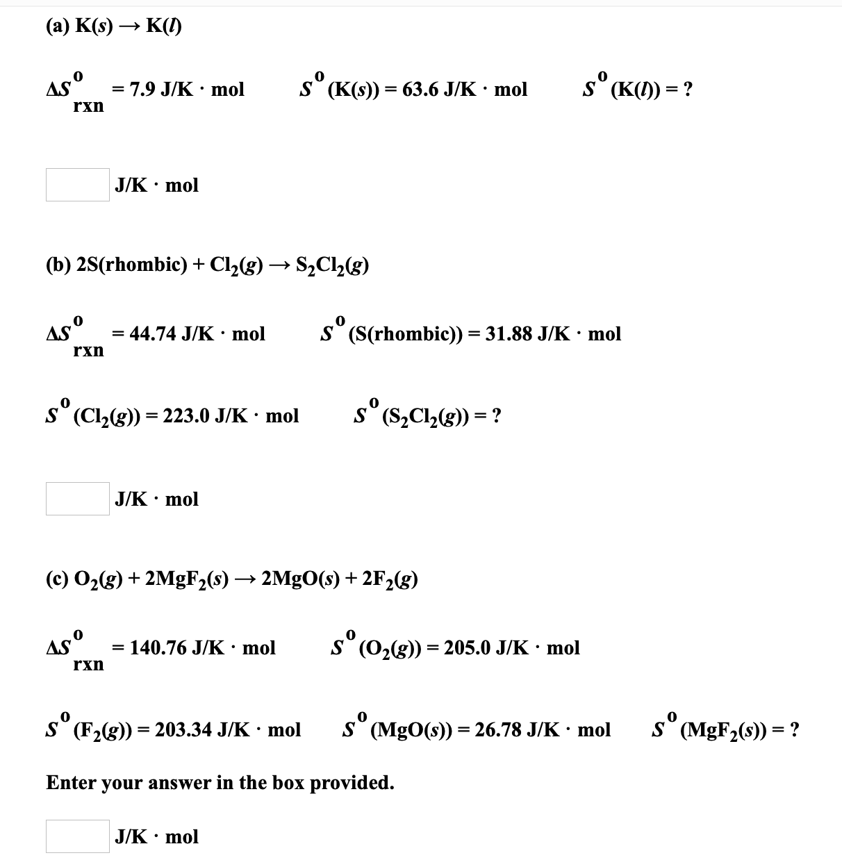 (a) K(s) → K(1)
ASº
s (K(s)) = 63.6 J/K · mol
s° (K() = ?
7.9 J/K • mol
rxn
J/K · mol
(b) 2S(rhombic) + Cl2(g) → S2C2(g)
AS°
= 44.74 J/K · mol
S (S(rhombic)) = 31.88 J/K · mol
%3D
rxn
s' (Cl2(g)) = 223.0 J/K · mol
s° (S,C,(g)) = ?
J/K • mol
(c) O2(g) + 2MgF2(s) → 2MgO(s) + 2F2(g)
As°
= 140.76 J/K• mol
S° (02(g)) = 205.0 J/K ·
mol
rxn
S (F2(g)) = 203.34 J/K · mol
S (MgO(s)) = 26.78 J/K · mol
s° (MGF2(s)) = ?
Enter your answer in the box provided.
J/K · mol
