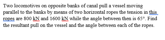 Two locomotives on opposite banks of canal pull a vessel moving
parallel to the banks by means of two horizontal ropes the tension in this
ropes are 800 kN and 1600 kN while the angle between then is 65°. Find
the resultant pull on the vessel and the angle between each of the ropes.
