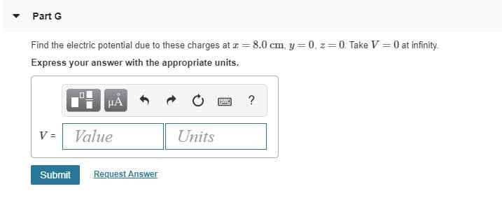 Part G
Find the electric potential due to these charges at a = 8.0 cm, y = 0, z = 0. Take V = 0 at infinity.
Express your answer with the appropriate units.
HA
Value
Units
Request Answer
Submit
