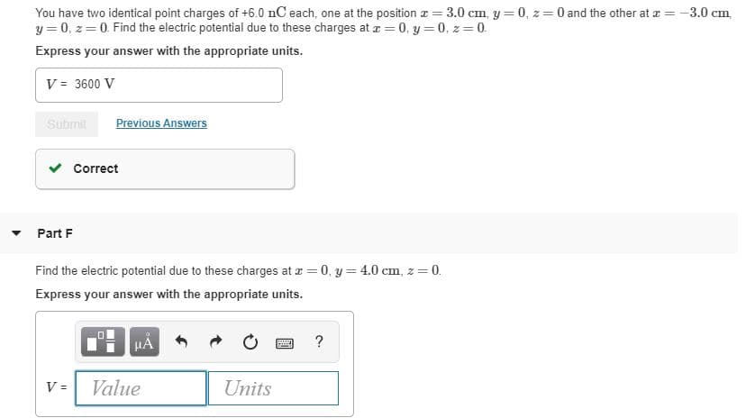 You have two identical point charges of +6.0 nC each, one at the position a = 3.0 cm, y = 0, z= 0 and the other at r = -3.0 cm,
y = 0, z = 0. Find the electric potential due to these charges at a = 0, y = 0, z = 0.
Express your answer with the appropriate units.
V = 3600 V
Submit
Previous Answers
Correct
Part F
Find the electric potential due to these charges at z = 0, y = 4.0 cm, z = 0.
Express your answer with the appropriate units.
HA
Value
Units
