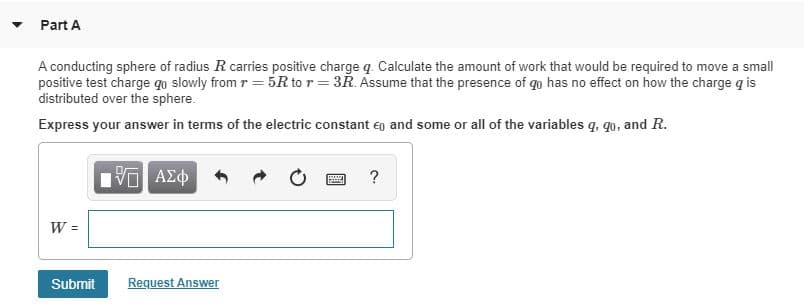 Part A
A conducting sphere of radius R carries positive charge q. Calculate the amount of work that would be required to move a small
positive test charge qo slowly from r = 5R to r = 3R. Assume that the presence of qo has no effect on how the charge q is
distributed over the sphere.
Express your answer in terms of the electric constant eg and some or all of the variables q, qo, and R.
Πνα ΑΣφ
AZd
Request Answer
Submit
