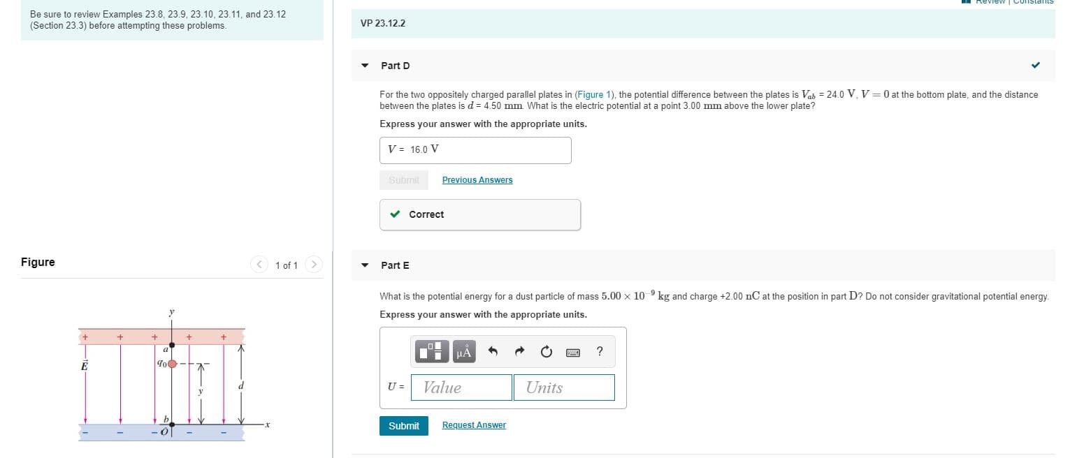 Review TConstants
Be sure to review Examples 23.8, 23.9, 23.10, 23.11, and 23.12
(Section 23.3) before attempting these problems.
VP 23.12.2
Part D
For the two oppositely charged parallel plates in (Figure 1), the potential difference between the plates is Vab = 24.0 V, V = 0 at the bottom plate, and the distance
between the plates is d = 4.50 mm What is the electric potential at a point 3.00 mm above the lower plate?
Express your answer with the appropriate units.
V = 16.0 V
Submit
Previous Answers
v Correct
Figure
< 1 of 1 >
Part E
What is the potential energy for a dust particle of mass 5.00 x 10 9 kg and charge +2.00 nC at the position in part D? Do not consider gravitational potential energy.
Express your answer with the appropriate units.
НА
|Чо-
U =
Value
Units
Submit
Request Answer
