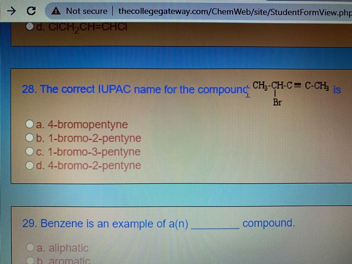 → CA Not secure thecollegegateway.com/ChemWeb/site/StudentFormView.php
Od CICH,CH=CHCI
28. The correct IUPAC name for the compound CHg-CH-C= C-CH,
Br
Oa. 4-bromopentyne
Ob. 1-bromo-2-pentyne
Oc. 1-bromo-3-pentyne
od. 4-bromo-2-pentyne
29. Benzene is an example of a(n)
compound.
a. aliphatic
atic.
obaromatic
