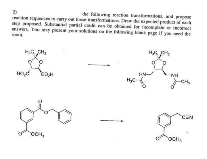 2)
reaction sequences to carry out those transformations. Draw the expected product of each
step proposed. Substantial partial credit can be obtained for incomplete or incorrect
answers. You may present your solutions on the following blank page if you need the
the following reaction transformations, and propose
room.
H3C CH,
H3C CH3
of
HN-
-NH
HO,C
Co,H
но
H,C
CH3
CEN
OCH3
OCH3
