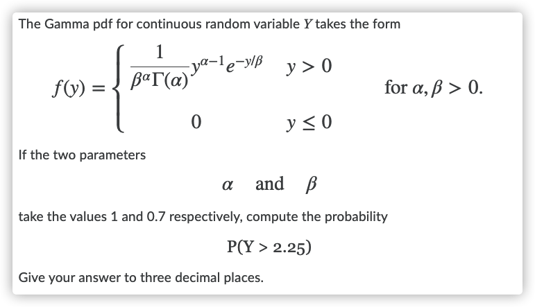 The Gamma pdf for continuous random variable Y takes the form
1
-ya-le-y/ß
B«T(a)
y > 0
f(V) =
for a, ß > 0.
y < 0
If the two parameters
and B
a
take the values 1 and 0.7 respectively, compute the probability
P(Y > 2.25)
Give your answer to three decimal places.
