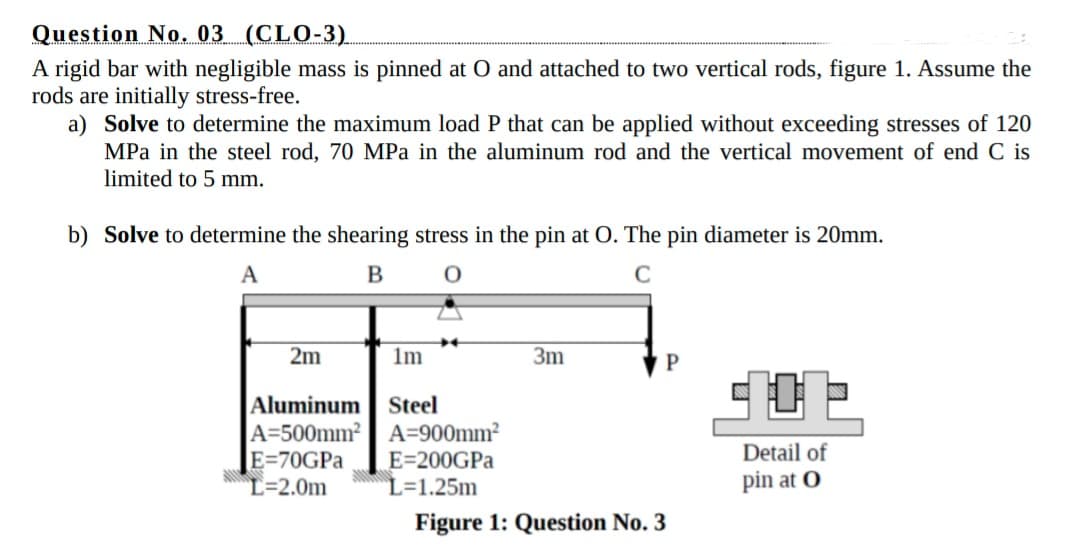 Question No. 03 (CLO-3).
A rigid bar with negligible mass is pinned at O and attached to two vertical rods, figure 1. Assume the
rods are initially stress-free.
a) Solve to determine the maximum load P that can be applied without exceeding stresses of 120
MPa in the steel rod, 70 MPa in the aluminum rod and the vertical movement of end C is
limited to 5 mm.
b) Solve to determine the shearing stress in the pin at O. The pin diameter is 20mm.
A
B
C
2m
1m
3m
Aluminum
A=500mm² A=900mm²
E=70GPA
L=2.0m
Steel
Detail of
E=200GPA
L=1.25m
pin at O
Figure 1: Question No. 3

