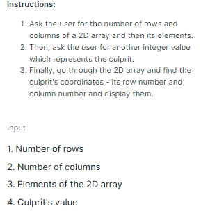 Instructions:
1. Ask the user for the number of rows and
columns of a 2D array and then its elements.
2. Then, ask the user for another integer value
which represents the culprit.
3. Finally, go through the 2D array and find the
culprit's coordinates - its row number and
column number and display them.
Input
1. Number of rows
2. Number of columns
3. Elements of the 2D array
4. Culprit's value
