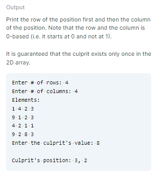 Output
Print the row of the position first and then the column
of the position. Note that the row and the column is
0-based (i.e. it starts at 0 and not at 1).
It is guaranteed that the culprit exists only once in the
2D array.
Enter # of rows: 4
Enter # of columns: 4
Elements:
1.4 2-3
91.2-3
4. 2-1-1
9.2.83
Enter the culprit's value: 8
culprit's position: 3, 2
