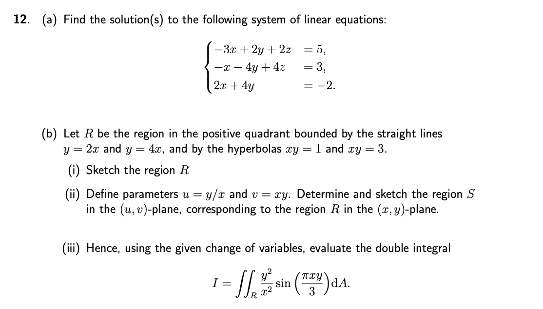 12. (a) Find the solution(s) to the following system of linear equations:
-3.r + 2y + 2z
= 5,
4y + 4z
= 3,
-x -
2x + 4y
= -2.
(b) Let R be the region in the positive quadrant bounded by the straight lines
4.x, and by the hyperbolas xy = 1 and xy = 3.
= 2x and
(i) Sketch the region R
(ii) Define parameters u =
in the (u, v)-plane, corresponding to the region R in the (x, y)-plane.
y/x and v = xy. Determine and sketch the region S
(iii) Hence, using the given change of variables, evaluate the double integral
TxY
sin
)dA.
I =
x2
