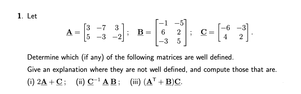 1. Let
-7
3
-3
2
C =
4
A =
B =
-3
-3
Determine which (if any) of the following matrices are well defined.
Give an explanation where they are not well defined, and compute those that are.
(i) 2A + C; (ii) C-' A B; (ii) (AT + B)C.
