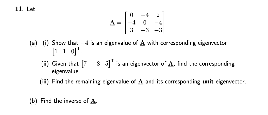 11. Let
-4
A =
-4
-4
3
-3
-3
(a) (i) Show that -4 is an eigenvalue of A with corresponding eigenvector
[1 1 o]".
(ii) Given that [7 -8 5]' is an eigenvector of A, find the corresponding
eigenvalue.
(iii) Find the remaining eigenvalue of A and its corresponding unit eigenvector.
(b) Find the inverse of A.
