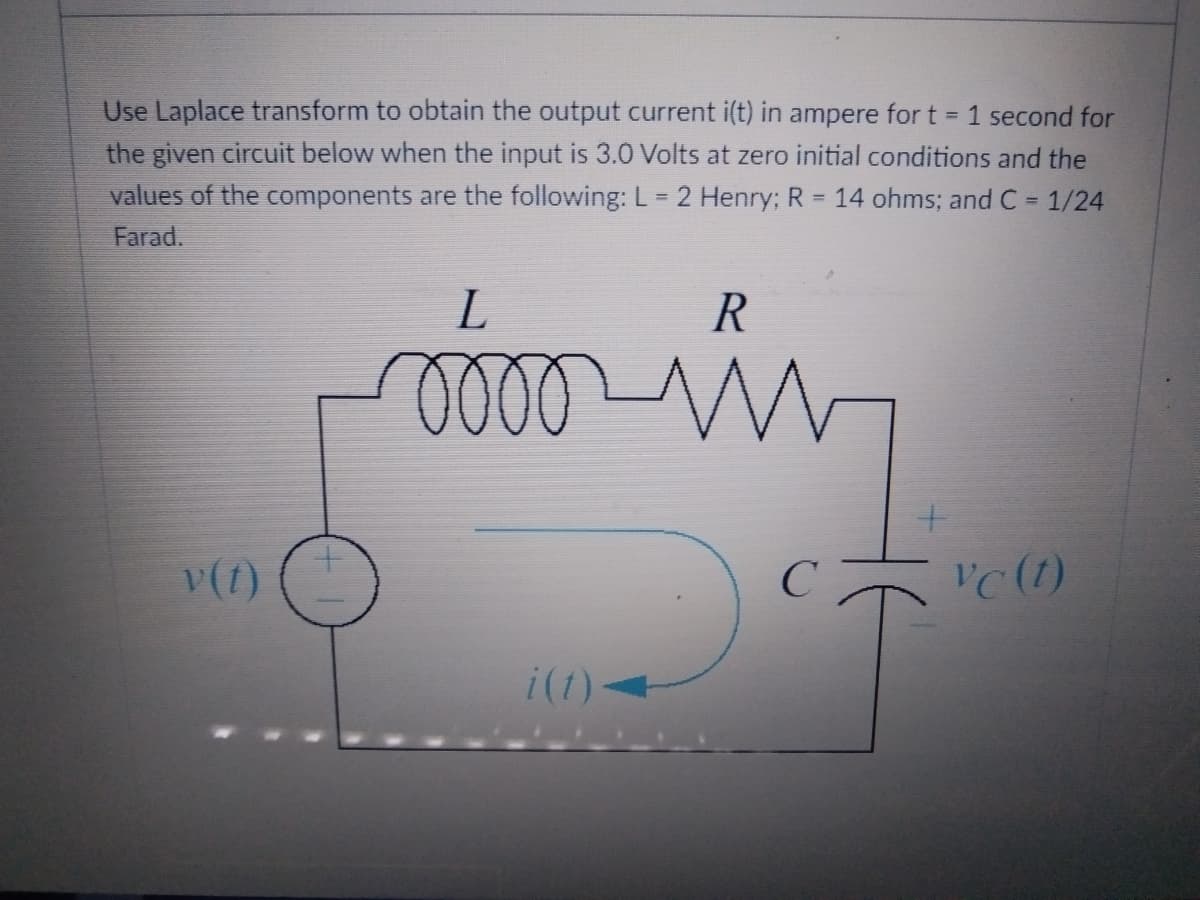 Use Laplace transform to obtain the output current i(t) in ampere for t = 1 second for
the given circuit below when the input is 3.0 Volts at zero initial conditions and the
values of the components are the following: L = 2 Henry; R = 14 ohms; and C = 1/24
Farad.
L
R
og
v(t)
с
i(t)
Vc (1)