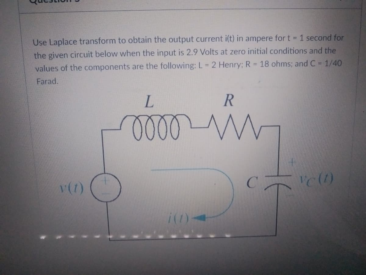 Use Laplace transform to obtain the output current i(t) in ampere for t = 1 second for
the given circuit below when the input is 2.9 Volts at zero initial conditions and the
18 ohms; and C = 1/40
values of the components are the following: L = 2 Henry; R
=
Farad.
L
R
mooo M
Vc (1)
i(1)
Y(7)