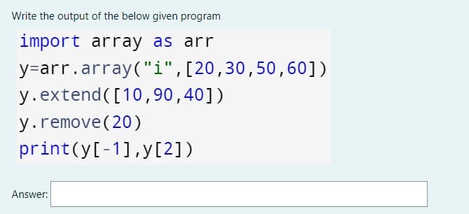Write the output of the below given program
import array as arr
y=arr.array("i",[20,30,50, 60])
y.extend([10, 90,40])
y.remove(20)
print(y[-1],y[2])
Answer:

