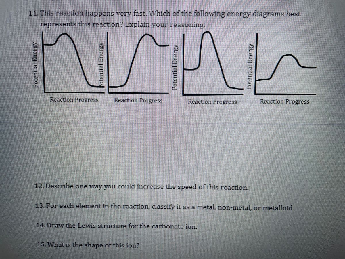 11. This reaction happens very fast. Which of the following energy diagrams best
represents this reaction? Explain your reasoning.
Reaction Progress
Reaction Progress
Reaction Progress
Reaction Progress
12. Describe one way you could increase the speed of this reaction.
13. For each element in the reaction, classify it as a metal, non-metal, or metalloid.
14. Draw the Lewis structure for the carbonate ion.
15. What is the shape of this lon?
