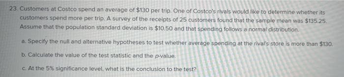 23. Customers at Costco spend an average of $130 per trip. One of Costco's rivals would like to determine whether its
customers spend more per trip. A survey of the receipts of 25 customers found that the sample mean was $135.25.
Assume that the population standard deviation is $10.50 and that spending follows a normal distribution.
a. Specify the null and alternative hypotheses to test whether average spending at the rival's store is more than $130.
b. Calculate the value of the test statistic and the p-value.
C. At the 5% significance level, what is the conclusion to the test?
