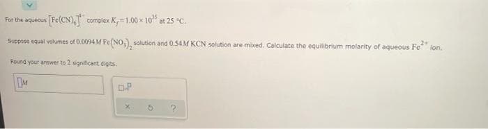 For the aqueous [Fe(CN), compiex K=1.00 x 10" at 25 °C.
Suppose equal volumes of 0.0094M Fe(NO,) solution and 0.54M KCN solution are mixed. Calculate the equilibrium molarity of aqueous Fe ion.
Round your answer to 2 significant digits.
