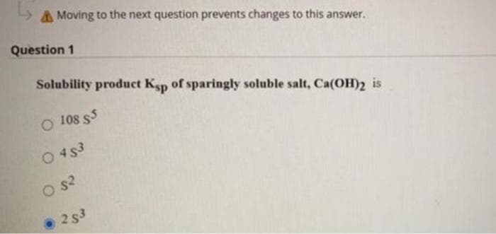 AMoving to the next question prevents changes to this answer.
Question 1
Solubility product Ksp of sparingly soluble salt, Ca(OH)2 is
O 108 $5
O 453
O S2
• 2 s3
