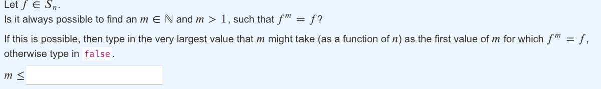 Let f E S„.
Is it always possible to find an m E N and m > 1, such that f ™ = f?
If this is possible, then type in the very largest value that m might take (as a function of n) as the first value of m for which fm = f,
otherwise type in false.
m <

