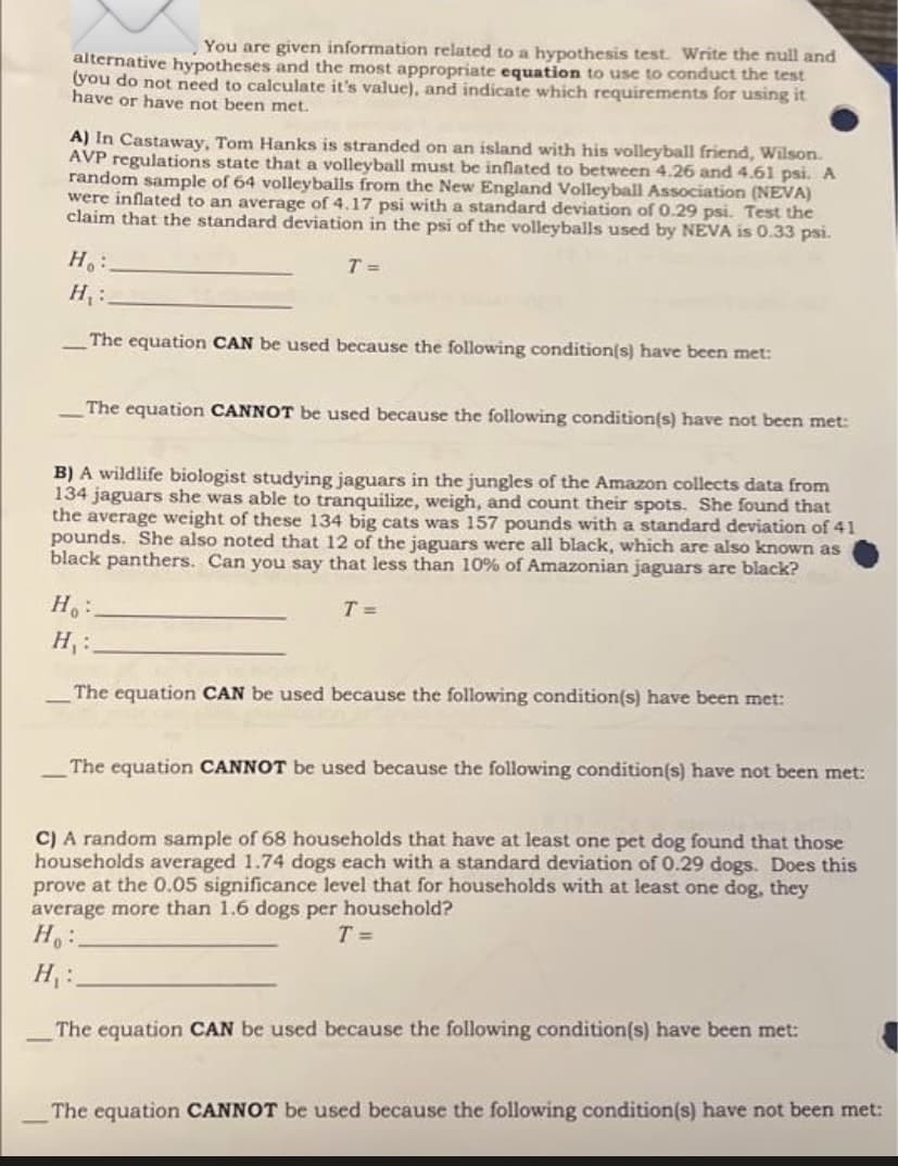 You are given information related to a hypothesis test. Write the null and
alternative hypotheses and the most appropriate equation to use to conduct the test
(you do not need to calculate it's value), and indicate which requirements for using it
have or have not been met.
A) In Castaway, Tom Hanks is stranded on an island with his volleyball friend, Wilson.
AVP regulations state that a volleyball must be inflated to between 4.26 and 4.61 psi. A
random sample of 64 volleyballs from the New England Volleyball Association (NEVA)
were inflated to an average of 4.17 psi with a standard deviation of 0.29 psi. Test the
claim that the standard deviation in the psi of the volleyballs used by NEVA is 0.33 psi.
H:
T =
H :
The equation CAN be used because the following condition(s) have been met:
The equation CANNOT be used because the following condition(s) have not been met:
B) A wildlife biologist studying jaguars in the jungles of the Amazon collects data from
134 jaguars she was able to tranquilize, weigh, and count their spots. She found that
the average weight of these 134 big cats was 157 pounds with a standard deviation of 41
pounds. She also noted that 12 of the jaguars were all black, which are also known as
black panthers. Can you say that less than 10% of Amazonian jaguars are black?
T =
H :
The equation CAN be used because the following condition(s) have been met:
The equation CANNOT be used because the following condition(s) have not been met:
C) A random sample of 68 households that have at least one pet dog found that those
households averaged 1.74 dogs each with a standard deviation of 0.29 dogs. Does this
prove at the 0.05 significance level that for households with at least one dog, they
average more than 1.6 dogs per household?
T =
H :
The equation CAN be used because the following condition(s) have been met:
The equation CANNOT be used because the following condition(s) have not been met:
