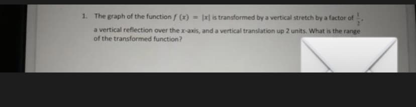 1. The graph of the function f (x)
= |x| is transformed by a vertical stretch by a factor of
a vertical reflection over the x-axis, and a vertical translation up 2 units. What is the range
of the transformed function?
