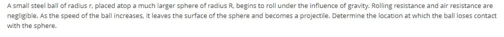 A small steel ball of radius r, placed atop a much larger sphere of radius R, begins to roll under the influence of gravity. Rolling resistance and
resistance are
negligible. As the speed of the ball increases, it leaves the surface of the sphere and becomes a projectile. Determine the location at which the ball loses contact
with the sphere.
