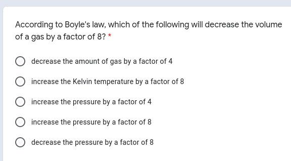 According to Boyle's law, which of the following will decrease the volume
of a gas by a factor of 8? *
decrease the amount of gas by a factor of 4
increase the Kelvin temperature by a factor of 8
increase the pressure by a factor of 4
increase the pressure by a factor of 8
decrease the pressure by a factor of 8
