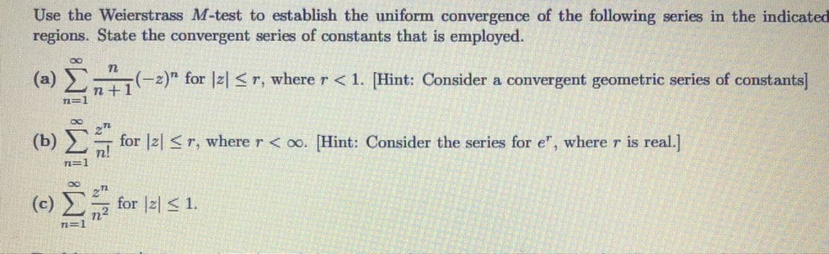 Use the Weierstrass M-test to establish the uniform convergence of the following series in the indicated
regions. State the convergent series of constants that is employed.
(»)
(-2)" for |z| <r, where r < 1. [Hint: Consider a convergent geometric series of constants]
n+1
(b)
for |2 <r, where r< oo. [Hint: Consider the series for e", where r is real.]
T=1
(c)
for |z| < 1.
n=1
