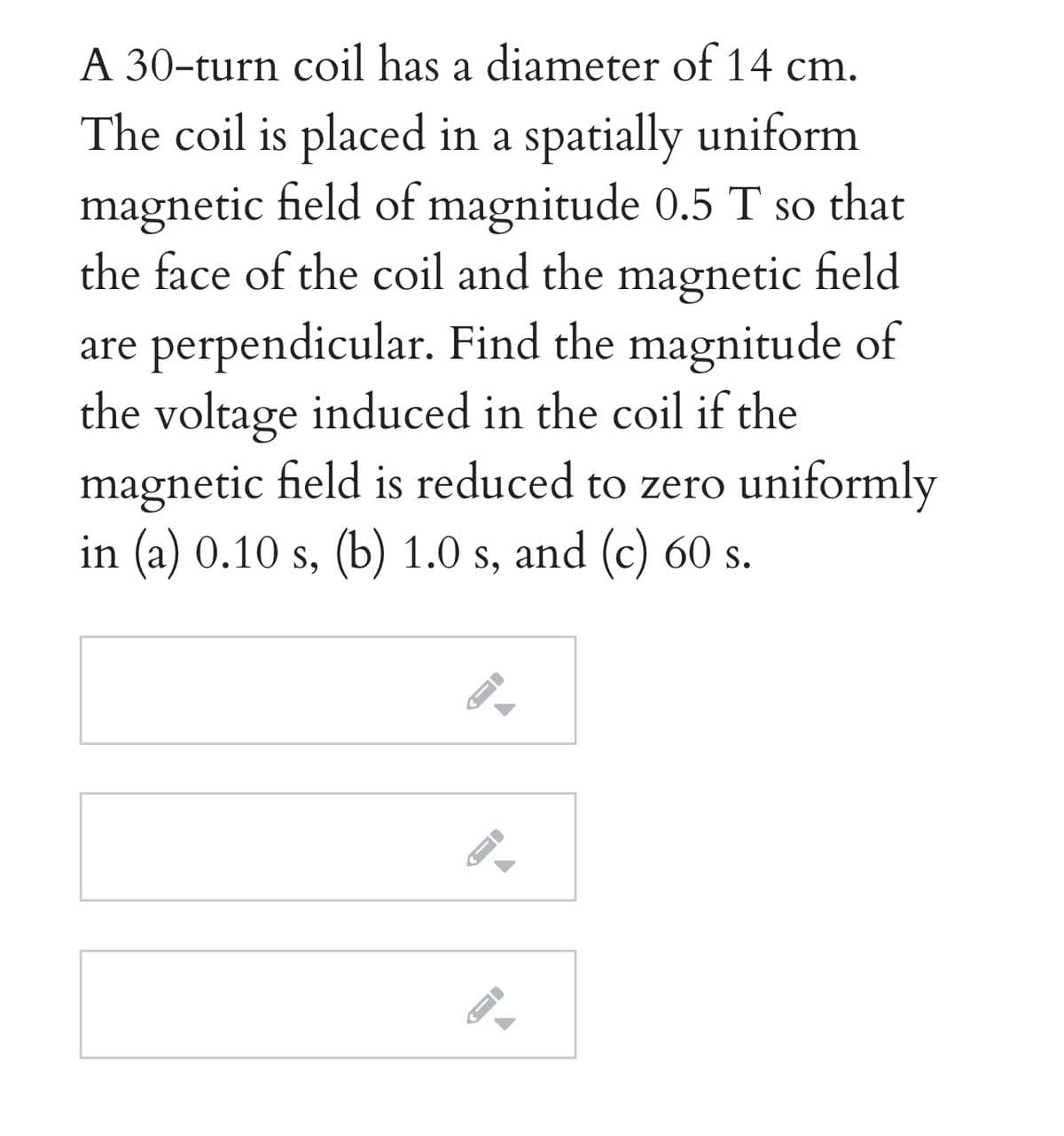 A 30-turn coil has a diameter of 14 cm.
The coil is placed in a spatially uniform
magnetic field of magnitude 0.5 T so that
the face of the coil and the magnetic field
are perpendicular. Find the magnitude of
the voltage induced in the coil if the
magnetic field is reduced to zero uniformly
in (a) 0.10 s, (b) 1.0 s, and (c) 60 s.
