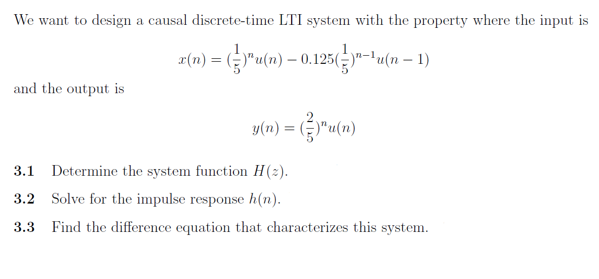 We want to design a causal discrete-time LTI system with the property where the input
a(n) = ()" (n) – 0.125(-)…! (n−1)
and the output is
(n) =)"u(n)
3.1
Determine the system function H(2).
3.2 Solve for the impulse response h(n).
3.3 Find the difference equation that characterizes this system.