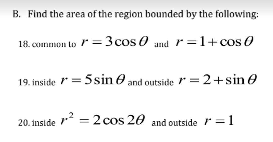 B. Find the area of the region bounded by the following:
18. common to 7 = 3 cos
and r=1+cos
19. inside = 5 sin and outside r = 2+ sin 0
p²
20. inside
= 2 cos 20 and outside r=1