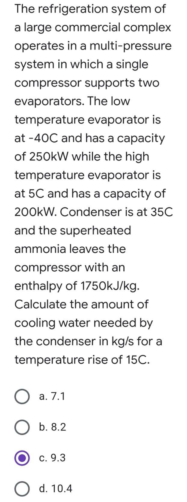 The refrigeration system of
a large commercial complex
operates in a multi-pressure
system in which a single
compressor supports two
The low
evaporators.
temperature evaporator is
at -40C and has a capacity
of 250kW while the high
temperature evaporator is
at 5C and has a capacity of
200kW. Condenser is at 35C
and the superheated
ammonia leaves the
compressor with an
enthalpy of 1750kJ/kg.
Calculate the amount of
cooling water needed by
the condenser in kg/s for a
temperature rise of 15C.
a. 7.1
b. 8.2
c. 9.3
d. 10.4
