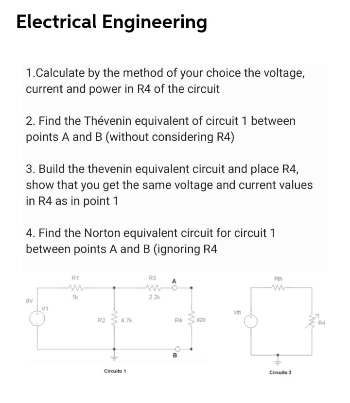Electrical Engineering
1.Calculate by the method of your choice the voltage,
current and power in R4 of the circuit
2. Find the Thévenin equivalent of circuit 1 between
points A and B (without considering R4)
3. Build the thevenin equivalent circuit and place R4,
show that you get the same voltage and current values
in R4 as in point 1
4. Find the Norton equivalent circuit for circuit 1
between points A and B (ignoring R4
R1
R3
Rth
1k
2. 2k
9V
Vth
R2
4.7k
R4
820
R4
B
Circuito 1
Circuito 2
