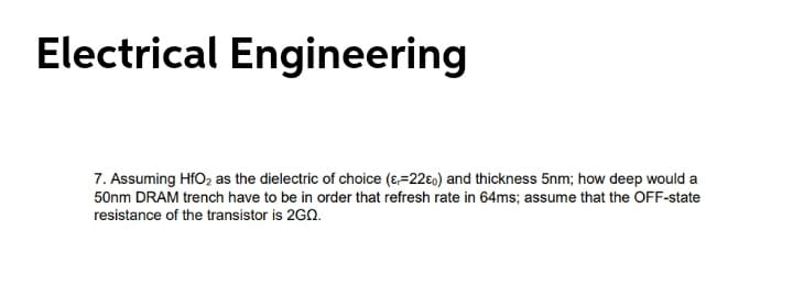 Electrical Engineering
7. Assuming HfO2 as the dielectric of choice (ɛ,=22€0) and thickness 5nm; how deep would a
50nm DRAM trench have to be in order that refresh rate in 64ms; assume that the OFF-state
resistance of the transistor is 2G0.
