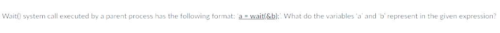 Wait() system call executed by a parent process has the following format: 'a = wait(&b);. What do the variables 'a' and 'b' represent in the given expression?
