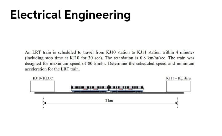 Electrical Engineering
An LRT train is scheduled to travel from KJ10 station to KJ11 station within 4 minutes
(including stop time at KJ10 for 30 sec). The retardation is 0.8 km/hr/sec. The train was
designed for maximum speed of 80 km/hr. Determine the scheduled speed and minimum
acceleration for the LRT train.
KJ10- KLCC
KJ11- Kg Baru
3 km
