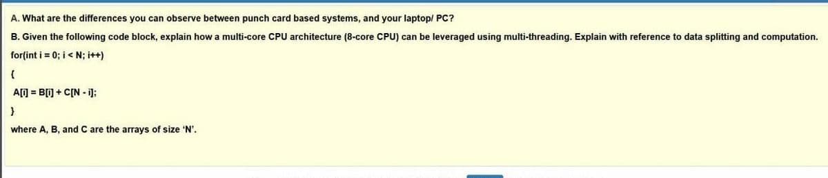 A. What are the differences you can observe between punch card based systems, and your laptop/ PC?
B. Given the following code block, explain how a multi-core CPU architecture (8-core CPU) can be leveraged using multi-threading. Explain with reference to data splitting and computation.
for(int i = 0; i< N; it+)
A[] = B[i] + C[N - i];
where A, B, and C are the arrays of size 'N'.
