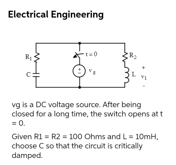 Electrical Engineering
R1
t = 0
R2
Vg
L
V1
vg is a DC voltage source. After being
closed for a long time, the switch opens at t
= 0.
Given R1 = R2 = 100 Ohms and L = 10mH,
choose C so that the circuit is critically
damped.
