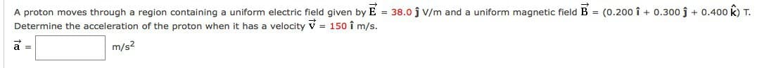 A proton moves through a region containing a uniform electric field given by E= 38.0 ĵ V/m and a uniform magnetic field B = (0.200 î+ 0.300 ĵ + 0.400 k) T.
Determine the acceleration of the proton when it has a velocity = 150 î m/s.
m/s²
a =