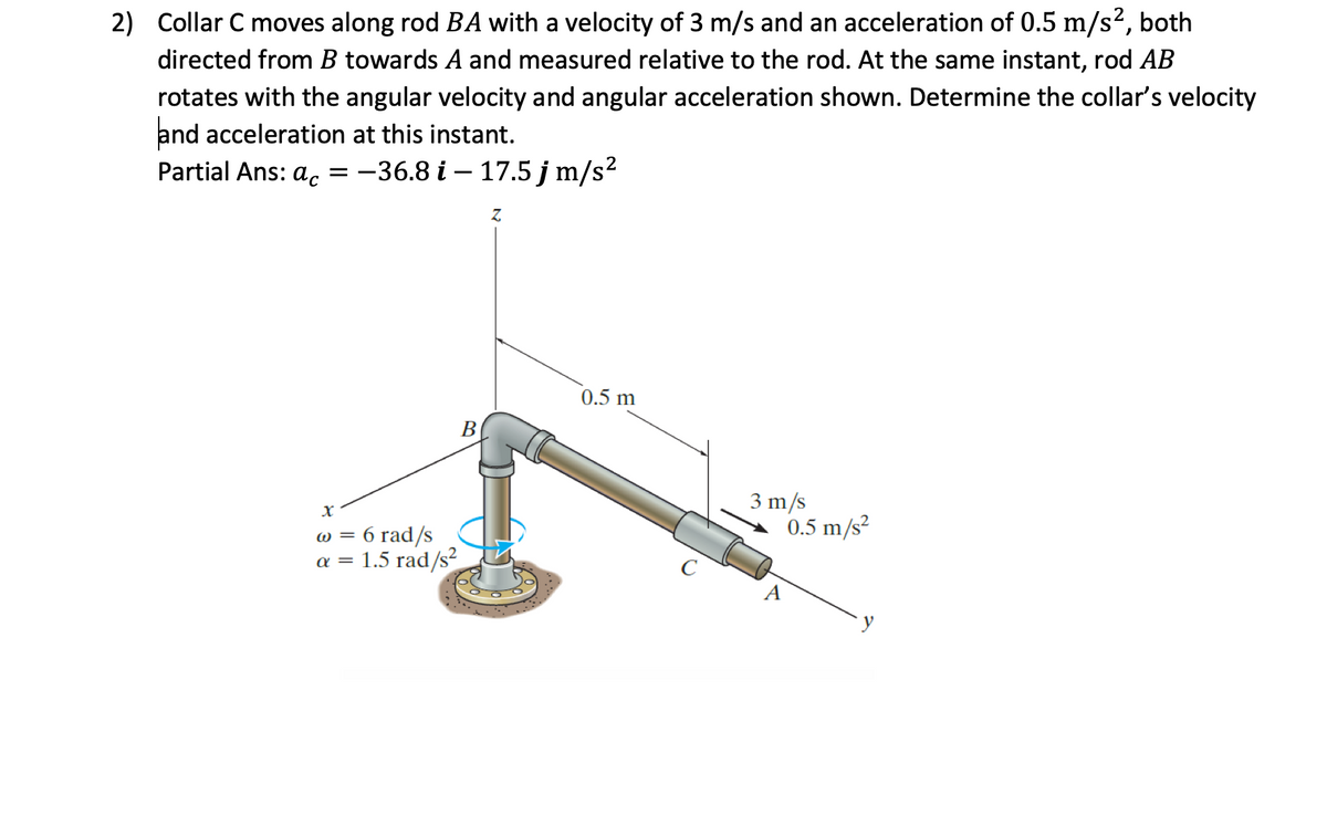 2) Collar C moves along rod BA with a velocity of 3 m/s and an acceleration of 0.5 m/s², both
directed from B towards A and measured relative to the rod. At the same instant, rod AB
rotates with the angular velocity and angular acceleration shown. Determine the collar's velocity
and acceleration at this instant.
Partial Ans: ac = -36.8 i-17.5 j m/s²
B
X
w = 6 rad/s
a = 1.5 rad/s²
Z
0.5 m
3 m/s
0.5 m/s²