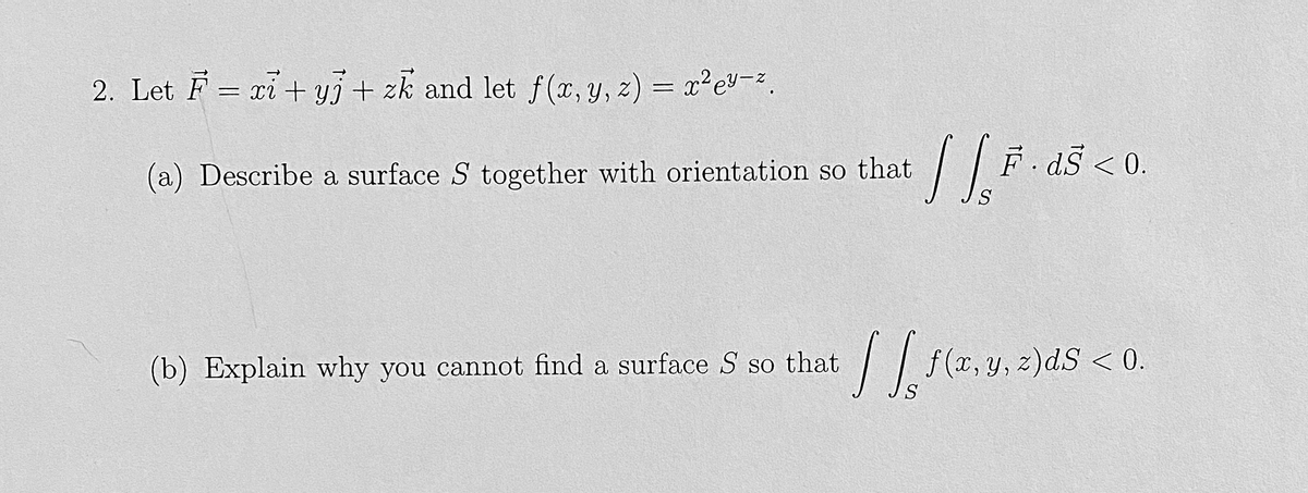 2. Let F = xi + y + zk and let f(x, y, z) = x² e²-².
(a) Describe a surface S together with orientation so that
(b) Explain why you cannot find a surface S so that
IS F
Ē· ds < 0.
.
[[ f(x, y, z)ds <0.
S