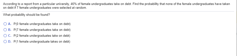 According to a report from a particular university, 46% of female undergraduates take on debt. Find the probability that none of the female undergraduates have taken
on debt if 7 female undergraduates were selected at random.
What probability should be found?
O A. P(0 female undergraduates take on debt)
O B. P(7 female undergraduates take on debt)
OC. P(2 female undergraduates take on debt)
O D. P(1 female undergraduate takes on debt)
