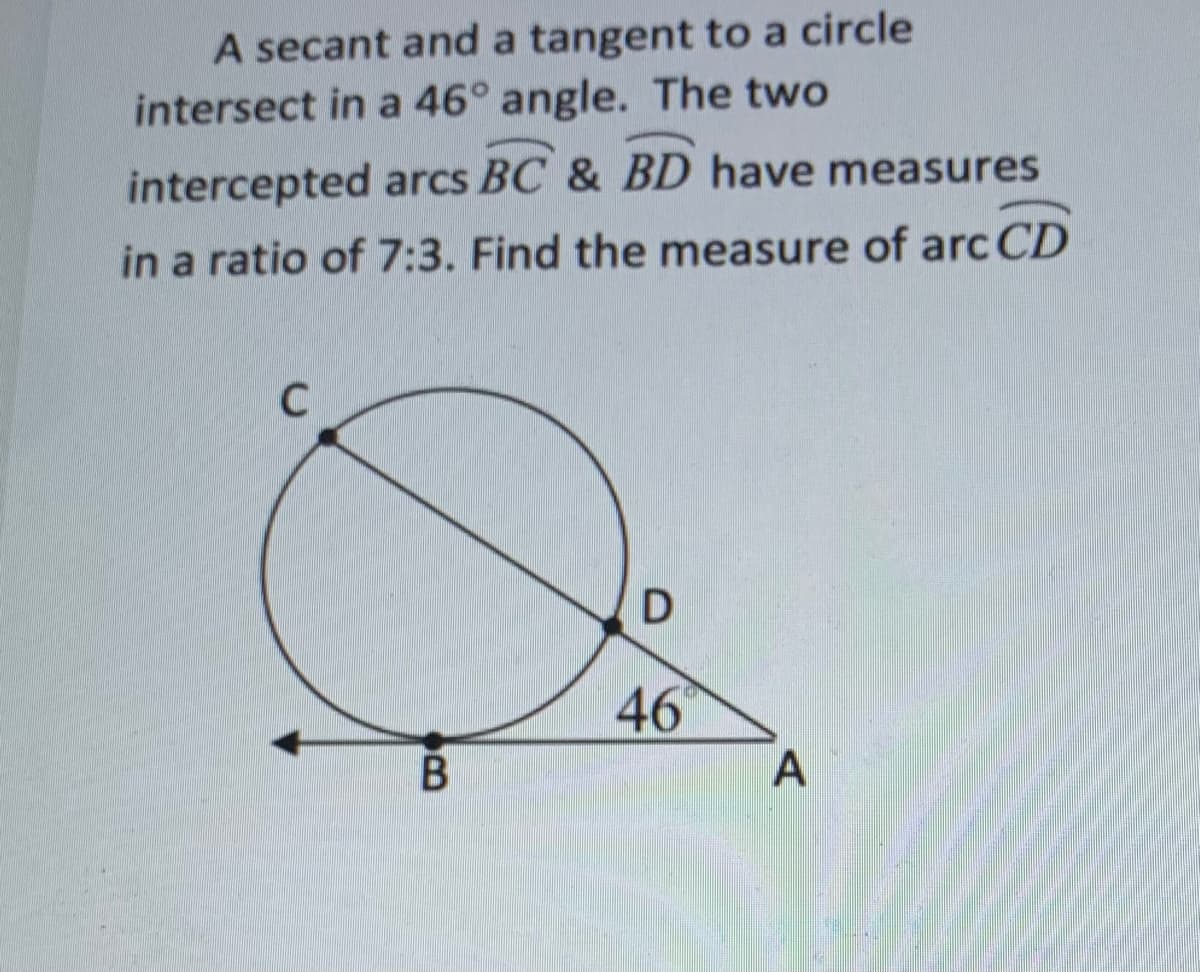 A secant and a tangent to a circle
intersect in a 46° angle. The two
intercepted arcs BC & BD have measures
in a ratio of 7:3. Find the measure of arc CD
46
В
A
