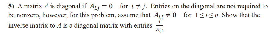 5) A matrix A is diagonal if Aij = 0 for i + j. Entries on the diagonal are not required to
be nonzero, however, for this problem, assume that A¡¡ # 0
for 1<i<n. Show that the
1
inverse matrix to A is a diagonal matrix with entries
Ai,i
