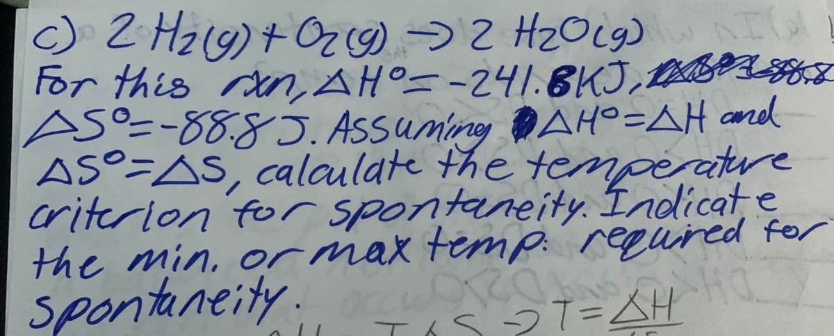 NIG
2 H₂(g) + O2(g) → 2 H₂O(g) IO
AH°--241.8KJ,
促
ASO = -88.85. Assuming AHO=AH and
AS-AS, calculate the
temperature
criterion for spontaneity. Indicate
the min. or max temp. required for
OROKA
spontaneity.
T₁S2T=AH
HO
For this ran,
дно