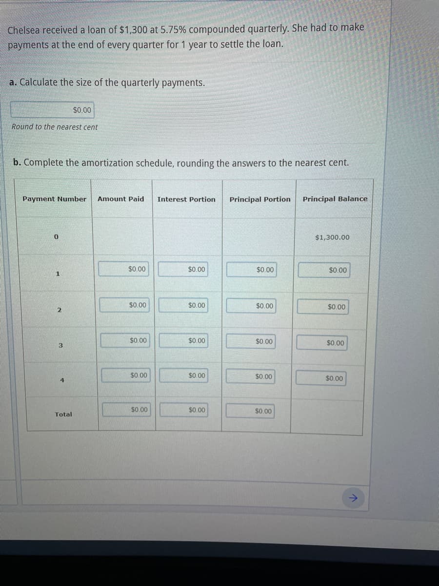 Chelsea received a loan of $1,300 at 5.75% compounded quarterly. She had to make
payments at the end of every quarter for 1 year to settle the loan.
a. Calculate the size of the quarterly payments.
Round to the nearest cent
b. Complete the amortization schedule, rounding the answers to the nearest cent.
Payment Number Amount Paid Interest Portion
0
1
2
$0.00
3
4
Total
$0.00
$0.00
$0.00
$0.00
$0.00
$0.00
$0.00
$0.00
$0.00
$0.00
Principal Portion
$0.00
$0.00
$0.00
$0.00
$0.00
Principal Balance
$1,300.00
$0.00
$0.00
$0.00
$0.00