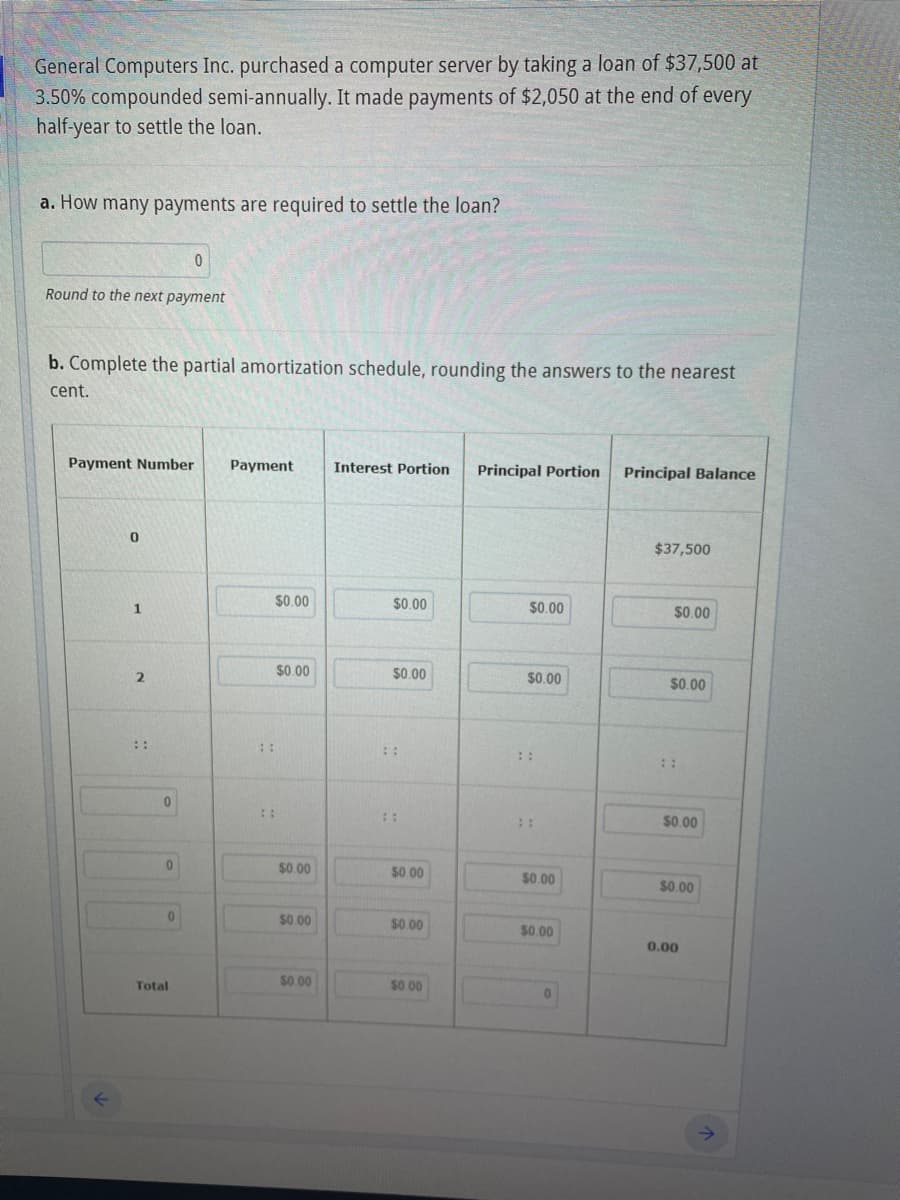 General Computers Inc. purchased a computer server by taking a loan of $37,500 at
3.50% compounded semi-annually. It made payments of $2,050 at the end of every
half-year to settle the loan.
a. How many payments are required to settle the loan?
Round to the next payment
b. Complete the partial amortization schedule, rounding the answers to the nearest
cent.
Payment Number Payment
0
1
2
"
0
0
0
0
Total
⠀⠀
$0.00
$0.00
$0.00
$0.00
$0.00
Interest Portion
$0.00
$0.00
⠀⠀
$0.00
$0.00
$0.00
Principal Portion Principal Balance
$0.00
$0.00
$0.00
$0.00
0
$37,500
$0.00
$0.00
$0.00
$0.00
0.00